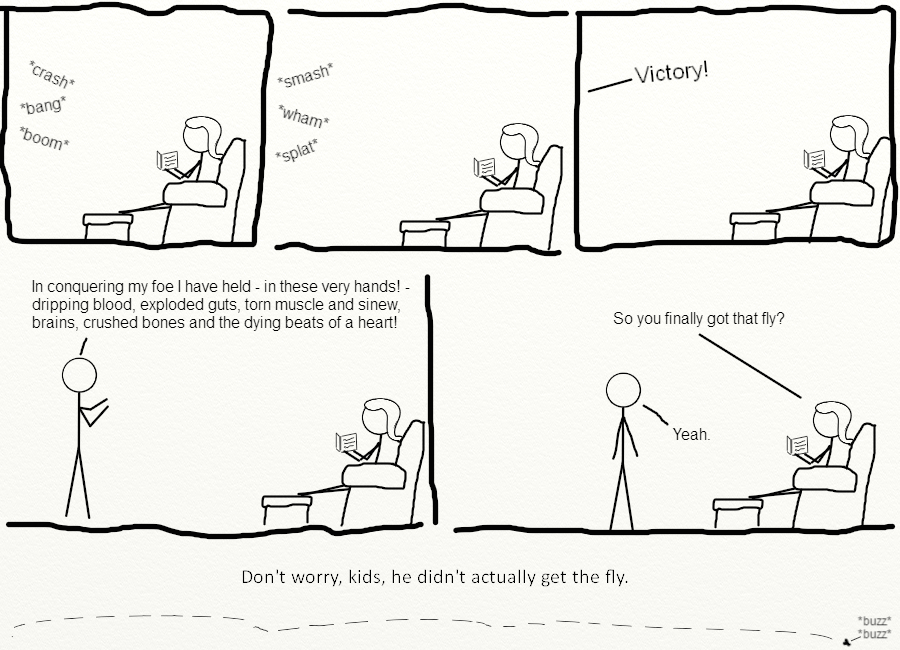 Six panel comic. Panel one shows a stick woman reading a book, sitting in a comfy chair in a house with her feet kicked up. From another room outside of the panel, are sounds of a struggle, crash, boom, and bang. Panel two shows the woman still reading her book while sounds of struggle continue to come from off-panel, smash, wham, splat. Panel three shows the woman still reading her book as, from off-panel, the word Victory is yelled. Panel four shows the woman still reading her book and a man standing in front of her saying, In conquering my foe I have held - in these very hands - dripping blood, exploded guts, torn muscle and sinew, brains, crushed bones, and the dying beats of a heart. Panel five shows the woman and the man in the same places. The woman asks, So you finally got that fly, and the man responding, Yeah. Panel six shows the fly still flying around.